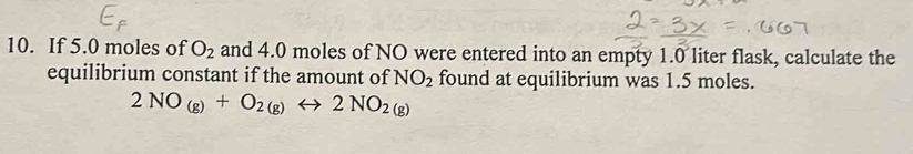 If 5.0 moles of O_2 and 4.0 moles of NO were entered into an empty 1.0 liter flask, calculate the 
equilibrium constant if the amount of NO_2 found at equilibrium was 1.5 moles.
2NO_(g)+O_2(g)rightarrow 2NO_2(g)