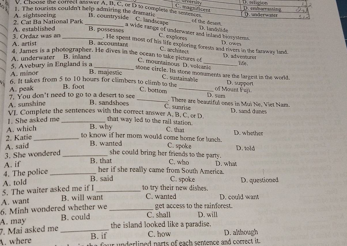P. uiversity D. religion
C. magnificent
V. Choose the correct answer A, B, C, or D to complete the sentences.
D. embarrassing
0 1. The tourists couldn't help admiring the dramatic D.underwater
A. sightseeing B. countryside C. landscape
2. Cat Ba National Park _of the desert.
D. landslide
A. established B. possesses
a wide range of underwater and inland biosystems.
3. Ordaz was an _C. explores
A. artist
B. accountant
D. owes
. He spent most of his life exploring forests and rivers in the faraway land.
C. architect
4. James is a photographer. He dives in the ocean to take pictures of
A. underwater B. inland
D. adventurer
life.
C. mountainous D. volcanic
5. Avebury in England is a_
stone circle. Its stone monuments are the largest in the world.
A. minor B. majestic
C. sustainable D. support
V ị 6. It takes from 5 to 10 hours for climbers to climb to the _of Mount Fuji.
A. peak B. foot
C. bottom D. sum
7. You don’t need to go to a desert to see
_. There are beautiful ones in Mui Ne, Viet Nam.
A. sunshine
B. sandshoes C. sunrise D. sand dunes
VI. Complete the sentences with the correct answer A, B, C, or D.
1. She asked me _that way led to the rail station.
B. why
A. which C. that D. whether
2. Katie_
to know if her mom would come home for lunch.
C. spoke
A. said B. wanted D. told
3. She wondered _she could bring her friends to the party.
B. that C. who
A. if D. what
4. The police_
her if she really came from South America.
B. said C. spoke
A. told D. questioned
5. The waiter asked me if I_
to try their new dishes.
A. want B. will want
C. wanted D. could want
6. Minh wondered whether we _get access to the rainforest.
A. may B. could
C. shall D. will
7. Mai asked me_
the island looked like a paradise.
B. if C. how D. although
A. where
four  nderlined parts of each sentence and correct it.