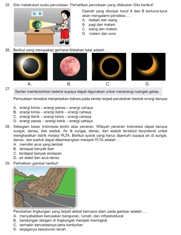 Dito melakukan suatu percobaan. Perhatikan percobaan yang dilakukan Dito berikut!
Daerah yang ditunjuk huruf A dan B berturut-turut
akan mengalami peristiwa ... .
A. malam dan siang
B. pagi dan malam
C. siang dan malam
D. malam dan sore
26. Berikut yang merupakan gerhana Matahari total adalah ... .
A.
B.
C.
D.
27. Senter membutuhkan baterai supaya dapat digunakan untuk menerangi ruangan gelap.
Pernyataan tersebut menjelaskan bahwa pada senter terjadi perubahan bentuk energi berupa
A. energi kimia - energi panas - energi cahaya
B. energi kimia - energi listrik - energi cahaya
C. energi listrik - energi kimia - energi cahaya
D. energi panas - energi listrik - energi cahaya
28, Sebagian besar Indonesia terdiri atas perairan. Wilayah perairan Indonesia dapat berupa
sungai, danau, dan waduk. Air di sungai, danau, dan waduk tersebut berpotensi untuk
menghasilkan listrik melalui PLTA. Berikut syarat yang harus dipenuhi supaya air di sungai,
danau, dan waduk dapat dikembangkan menjadi PLTA adalah ... .
A. memiliki arus yang lambat
B. terdapat banyak ikan
C. terdapat banyak endapan
D. air stabil dan arus deras
29. Perhatikan gambar berikut!
Perubahan lingkungan yang terjadi akibat bencana alam pada gambar adalah ... .
A. menyebabkan kerusakan bangunan, rumah, dan infrastruktural
B. kandungan oksigen di lingkungan menjadi meningkat
C. semakin bervariasinya jenis tumbuhan
D. terjaganya kesuburan tanah