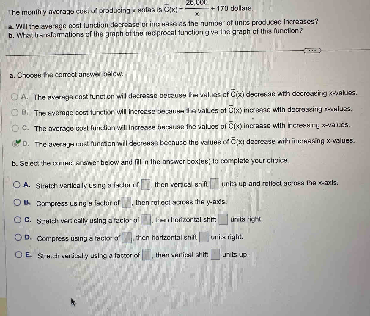 The monthly average cost of producing x sofas is overline C(x)= (26,000)/x +170 dollars.
a. Will the average cost function decrease or increase as the number of units produced increases?
b. What transformations of the graph of the reciprocal function give the graph of this function?
a. Choose the correct answer below.
A. The average cost function will decrease because the values of overline C(x) decrease with decreasing x -values.
B. The average cost function will increase because the values of overline C(x) increase with decreasing x -values.
C. The average cost function will increase because the values of overline C(x) increase with increasing x -values.
D. The average cost function will decrease because the values of overline C(x) decrease with increasing x -values.
b. Select the correct answer below and fill in the answer box(es) to complete your choice.
A. Stretch vertically using a factor of □ , then vertical shift □ units up and reflect across the x-axis.
B. Compress using a factor of □ , then reflect across the y-axis.
C. Stretch vertically using a factor of □ , then horizontal shift □ units right.
D. Compress using a factor of □ , then horizontal shift □ units right.
E. Stretch vertically using a factor of □ , then vertical shift □ units up.