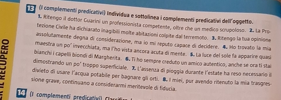 (I complementi predicativi) Individua e sottolinea i complementi predicativi dell’oggetto. 
1. Ritengo il dottor Guarini un professionista competente, oltre che un medico scrupoloso. 2. La Pro- 
tezione Civile ha dichiarato inagibili molte abitazioni colpite dal terremoto. 3. Ritengo la tua opinione 
assolutamente degna di considerazione, ma io mi reputo capace di decidere. 4. Ho trovato la mia 
maestra un po’ invecchiata, ma l’ho vista ancora acuta di mente. 5. La luce del sole fa apparire quasi 
bianchi i capelli biondi di Margherita. 6. Ti ho sempre creduto un amico autentico, anche se ora ti stai 
dimostrando un po’ troppo superficiale. 7 L’assenza di pioggia durante l’estate ha reso necessario il 
divieto di usare l’acqua potabile per bagnare gli orti. 8. I miei, pur avendo ritenuto la mia trasgres- 
sione grave, continuano a considerarmi meritevole di fiducia. 
1 (I complementi predicativi) Claccifi