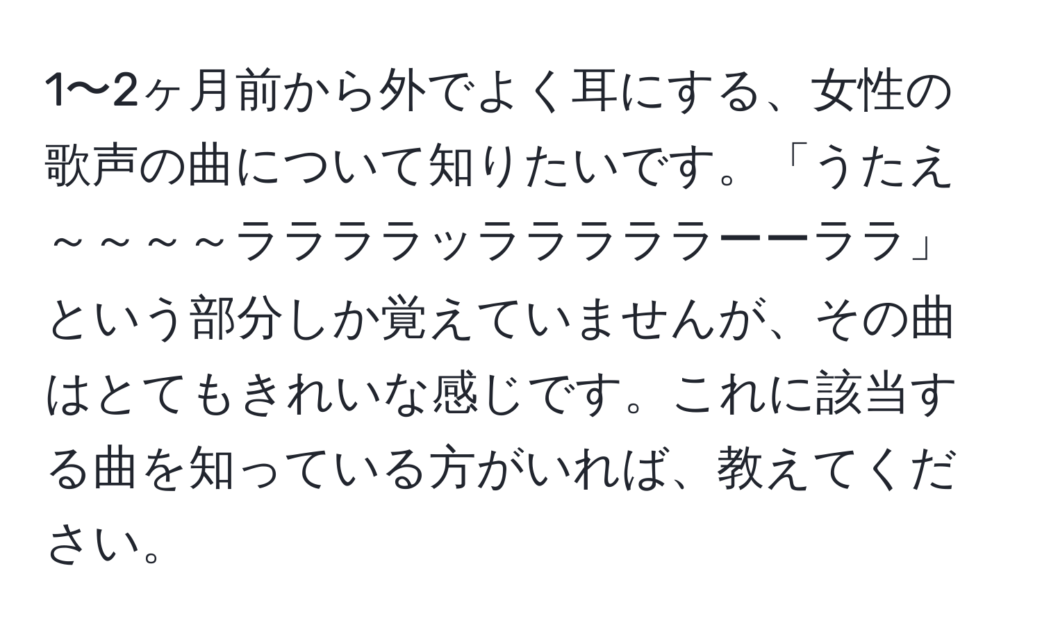 1〜2ヶ月前から外でよく耳にする、女性の歌声の曲について知りたいです。「うたえ～～～～ララララッラララララーーララ」という部分しか覚えていませんが、その曲はとてもきれいな感じです。これに該当する曲を知っている方がいれば、教えてください。