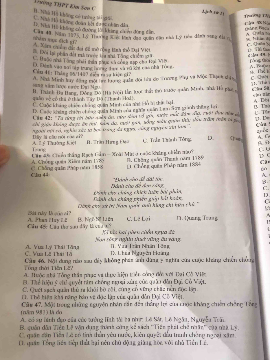 Trường THPT Kim Sơn C
Lịch sử 11
B. Nhà Hồ không có tướng tài giỏi.
Trường TH
C. Nhà Hồ không đoàn kết được nhân dân.
Câu 48 Nội
D. Nhà Hồ không có đường lối kháng chiến đúng đân.
thăng Bạch
Câu 40, Năm 1075, Lý Thường Kiệt lãnh đạo quân dân nhà Lý tiền đánh sang đất Tạ A. Quân N
nhằm mục địch gì?
B. Nhân dã
C. Quân N
A. Xâm chiếm đất đai để mở rộng lãnh thổ Đại Việt. D. Tài tha
B. Đòi lại phần đắt mà trước kia nhà Tống chiếm giữ. Câu 49. N
C. Buộc nhà Tổng phải thân phục và cống nạp cho Đại Việt. Tống thời
D. Đánh vào nơi tập trung lương thực và vũ khí của nhà Tống.
A. Buộc 
Câu 41: Tháng 06/1407 diễn ra sự kiện gì?
A. Nhà Minh huy động một lực lượng quân đội lớn do Trương Phụ và Mộc Thạnh chỉ b B. Thể h
C. Quét
sang xâm lược nước Đại Ngu.
B. Thành Đa Bang, Đồng Đô (Hà Nội) lần lượt thất thủ trước quân Minh, nhà Hồ phải n D. Thểl Câu 50,
vào nǎn
quân về cố thủ ở thành Tây Đô (Thanh Hoá).
C. Cuộc kháng chiến chống quân Minh của nhà Hồ bị thất bại.
A. Đòi
D. Cuộc kháng chiến chống quân Minh của nghĩa quân Lam Sơn giành thắng lợi.
Câu 42: ''Ta từng tới bữa quên ăn, nửa đêm vỗ gối, nước mắt đầm đìa, ruột đau như cắ B. Thỏ C. Tăn
chỉ gián không được ăn thịt, năm da, nuốt gan, uống máu quân thù; dẫu trăm thân ta ph D. Đá
ngoài nội cỏ, nghìn xác ta bọc trong da ngựa, cũng nguyện xin làm'. Câu :
Đây là câu nói của ai?
A. Lý Thường Kiệt B. Trần Hưng Đạo C. Trần Thánh Tông. D. Quang quốc A. G
B. D
Trung
Cầu 43: Chiến thắng Rạch Gầm - Xoài Mút ở cuộc kháng chiến nào? C. G
A. Chống quân Xiêm năm 1785 B. Chống quân Thanh năm 1789 D. Q
C. Chống quân Pháp năm 1858 D. Chống quân Pháp năm 1884
Câu
do
Câu 44: A. 
'Đánh cho để dài tóc,
B.
Đánh cho để đen răng,
C.
Đánh cho chúng chích luân bất phản,
D.
Đánh cho chúng phiến giáp bất hoàn,
Đánh cho sử tri Nam quốc anh hùng chi hữu chủ.''
C
kl
Bài này là của ai? A
A. Phan Huy Lê B. Ngô Sĩ Liên C. Lê Lợi D. Quang Trung
B
Câu 45: Câu thơ sau đây là của ai?
(
Xã tắc hai phen chồn ngựa đá
Non sông nghìn thuở vững âu vàng.
A. Vua Lý Thái Tông B. Vua Trần Nhân Tông
C. Vua Lê Thái Tổ D. Chúa Nguyễn Hoàng
Câu 46. Nội dung nảo sau đây không phản ánh đúng ý nghĩa của cuộc kháng chiến chống
Tổng thời Tiền Lê?
A. Buộc nhà Tống thần phục và thực hiện triều cống đối với Đại Cồ Việt.
B. Thể hiện ý chí quyết tâm chống ngoại xâm của quân dân Đại Cồ Việt.
C. Quét sạch quân thù ra khỏi bờ cõi, củng cổ vững chắc nền độc lập.
D. Thể hiện khả năng bảo vệ độc lập của quân dân Đại Cồ Việt.
Câu 47. Một trong những nguyên nhân dẫn đến thắng lợi của cuộc kháng chiến chống Tống
(năm 981) là do
A. có sự lãnh đạo của các tướng lĩnh tài ba như: Lê Sát, Lê Ngân, Nguyễn Trãi.
B. quân dân Tiền Lê vận dụng thành công kế sách “Tiên phát chế nhân” của nhà Lý.
C. quân dân Tiền Lê có tinh thần yêu nước, kiên quyết đấu tranh chống ngoại xâm.
D. quân Tổng liên tiếp thất bại nên chủ động giảng hòa với nhà Tiền Lê.