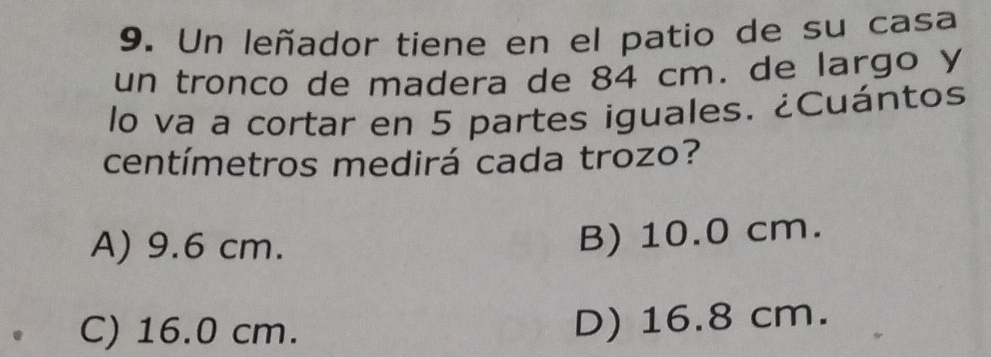 Un leñador tiene en el patio de su casa
un tronco de madera de 84 cm. de largo y
lo va a cortar en 5 partes iguales. ¿Cuántos
centímetros medirá cada trozo?
A) 9.6 cm.
B) 10.0 cm.
C) 16.0 cm.
D) 16.8 cm.