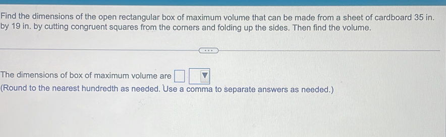 Find the dimensions of the open rectangular box of maximum volume that can be made from a sheet of cardboard 35 in. 
by 19 in. by cutting congruent squares from the corners and folding up the sides. Then find the volume. 
The dimensions of box of maximum volume are 
(Round to the nearest hundredth as needed. Use a comma to separate answers as needed.)