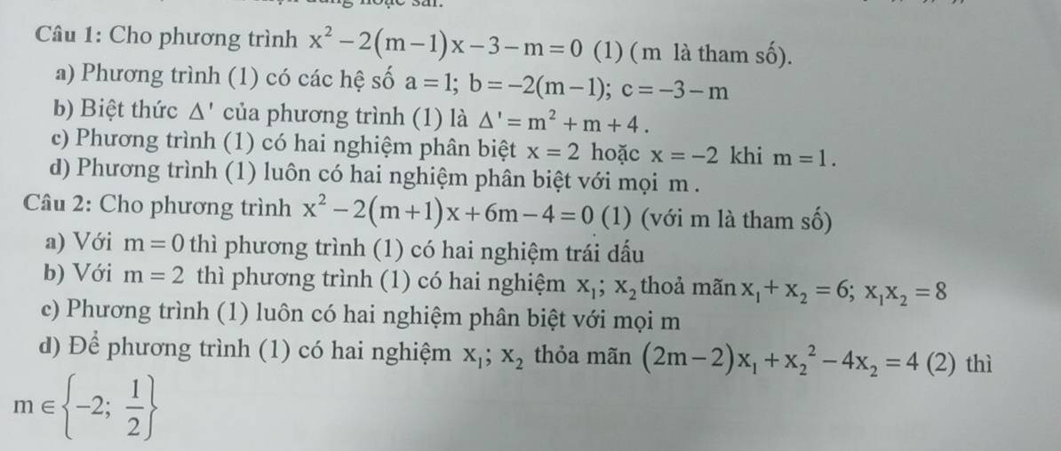 Cho phương trình x^2-2(m-1)x-3-m=0 (1) ( m là tham số). 
a) Phương trình (1) có các hệ số a=1; b=-2(m-1); c=-3-m
b) Biệt thức △ ' của phương trình (1) là △ '=m^2+m+4. 
c) Phương trình (1) có hai nghiệm phân biệt x=2 hoặc x=-2 khi m=1. 
d) Phương trình (1) luôn có hai nghiệm phân biệt với mọi m . 
Câu 2: Cho phương trình x^2-2(m+1)x+6m-4=0 (1) (với m là tham số) 
a) Với m=0 thì phương trình (1) có hai nghiệm trái dấu 
b) Với m=2 thì phương trình (1) có hai nghiệm x_1; x_2 thoả mãn x_1+x_2=6; x_1x_2=8
c) Phương trình (1) luôn có hai nghiệm phân biệt với mọi m 
d) Để phương trình (1) có hai nghiệm x_1;x_2 thỏa mãn (2m-2)x_1+x_2^(2-4x_2)=4(2) thì
m∈  -2; 1/2 