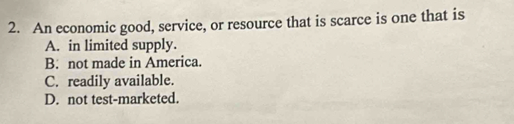 An economic good, service, or resource that is scarce is one that is
A. in limited supply.
B. not made in America.
C. readily available.
D. not test-marketed.