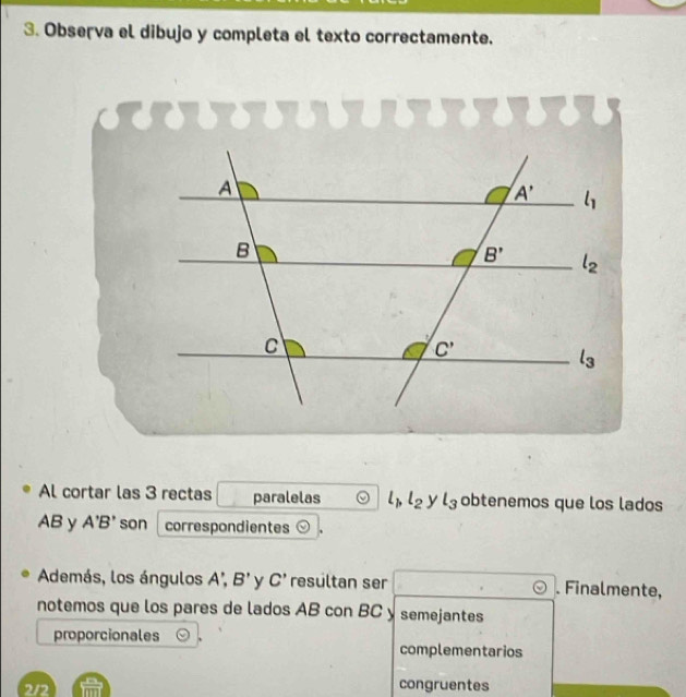 Observa el dibujo y completa el texto correctamente.
Al cortar las 3 rectas paralelas l_1,l_2 y l_3 obtenemos que los lados
AB y A'B' son correspondientes odot 、
Además, los ángulos A', B' y C' resültan ser . Finalmente,
notemos que los pares de lados AB con BC y semejantes
proporcionales complementarios
2/2 ( m/m ) congruentes