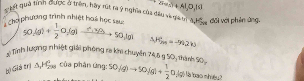 2Fe(s)+Al_2O_3(s)
Từ kết quả tính được ở trên, hãy rút ra ý nghĩa của dấu và giá trị △ _rH_(298)^o
4 Cho phương trình nhiệt hoá học sau: đối với phản ứng.
SO_2(g)+ 1/2 O_2(g)xrightarrow t°,V_2O_5SO_3(g) △ _1H_(298)^o=-99,2W
a) Tính lượng nhiệt giải phóng ra khi chuyền 74, 6gSO_2 thành SO_y
b) Giá trị △ _rH_(298)° của phản ứng: SO_3(g)to SO_2(g)+ 1/2 O_2(g) là bao nhiêu?