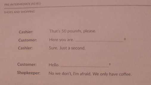 PRE-INTERMEDIATE (A2-B1) 
SHOPS AND SHOPPING 
Cashier: That's 50 pounds, please. 
Customer: Here you are._ 
8 
Cashier: Sure. Just a second. 
Customer: Hello. _9 
Shopkeeper: No we don't, I'm afraid. We only have coffee.