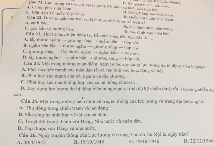 luy của Bộ Quốc Phòng,
D. Sự quân lí của nhà nước.
Câu 21. Lực lượng vũ trang ở địa phương đặt dưới sự lãnh đạo trực tiếp:
A. Chính phủ Việt Nam.
B. Đảng Cộng sản Việt Nam.
C. Mặt trận Tổ quốc Việt Nam. D. Quốc hội nước Việt Nam.
Câu 22. Đường ngắm cơ bản sai lệch thực chất là sự sai lệch về
A. cự li bắn,
B. xác định điểm bắn trúng.
C. góc bắn và hướng bắn. D. xác định mục tiêu bắn.
Câu 23. Thứ tự thực hiện động tác bắn của súng tiểu liên AK là
A. lấy thước ngắm → giương súng → ngắm bắn → bóp còi.
B. ngắm bắn lấy → thước ngắm → giương súng → bóp còi.
C. giương súng → lấy thước ngắm → ngắm bắn → bóp còi.
D. lấy thước ngắm → ngắm bắn → giương súng → bóp còi.
Câu 24. Một trong những quan điểm, nguyên tắc xây dựng lực lượng dự bị động viên là phải?
A. Phát huy sức mạnh của toàn dân tất cả các lĩnh vực hoạt động xã hội.
B. Phát huy sức mạnh của bộ, ngành và địa phương.
C. Phát huy sức mạnh tổng hợp của cả hệ thống chính trị.
D. Xây dựng lực lượng dự bị động viên hùng mạnh, trình độ kỹ chiến thuật tốt, sẵn sàng chiến đá
cao.
Câu 25. Một trong những nét chính về truyền thống của lực lượng vũ trang địa phương là:
A. Thụ động trong chiến tranh và lao động.
B. Sẵn sàng hy sinh bảo vệ tài sản cá nhân.
C. Tuyệt đối trung thành với Đảng, Nhà nước và nhân dân,
D. Phụ thuộc vào Đảng và nhà nước.
Câu 26. Ngày truyền thống của Lực lượng vũ trang Thủ đô Hà Nội là ngày nào?
A. 30/4/1945 B. 19/10/1945 C. 19/10/1946 D. 22/12/1946