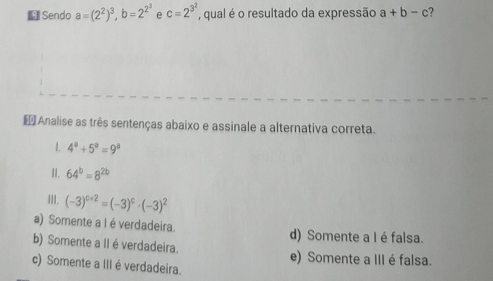 Sendo a=(2^2)^3, b=2^(2^3) e c=2^(3^2) , qual é o resultado da expressão a+b-c ?
* Analise as três sentenças abaixo e assinale a alternativa correta.
1. 4^a+5^a=9^a
II. 64^b=8^(2b)
III. (-3)^c+2=(-3)^c· (-3)^2
a) Somente a I é verdadeira.
d) Somente a I é falsa.
b) Somente a II é verdadeira.
e) Somente a III é falsa.
c) Somente a III é verdadeira.