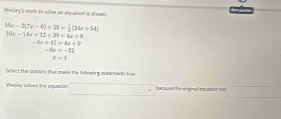 Wesley's work to solve an aquation is shown.
10x-2(7x-6)+29= 1/6 (24x+54)
10x-14x+12+29=4x+9
-4x+41=4x+9
-8x=-32
x=4
Select the options that make the following statements true. 
Wesley solved the equation because the original equation has