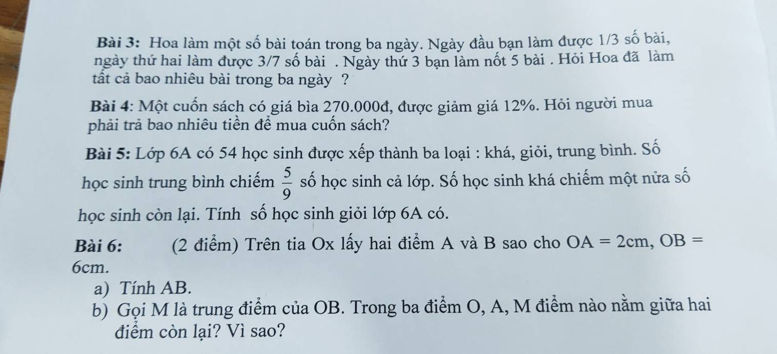 Hoa làm một số bài toán trong ba ngày. Ngày đầu bạn làm được 1/3 số bài, 
ngày thứ hai làm được 3/7 số bài . Ngày thứ 3 bạn làm nốt 5 bài . Hỏi Hoa đã làm 
tất cả bao nhiêu bài trong ba ngày ? 
Bài 4: Một cuốn sách có giá bìa 270.000đ, được giảm giá 12%. Hỏi người mua 
phải trả bao nhiêu tiền để mua cuốn sách? 
Bài 5: Lớp 6A có 54 học sinh được xếp thành ba loại : khá, giỏi, trung bình. Số 
học sinh trung bình chiếm  5/9  số học sinh cả lớp. Số học sinh khá chiếm một nửa số 
học sinh còn lại. Tính số học sinh giỏi lớp 6A có. 
Bài 6: (2 điểm) Trên tia Ox lấy hai điểm A và B sao cho OA=2cm, OB=
6cm. 
a) Tính AB. 
b) Gọi M là trung điểm của OB. Trong ba điểm O, A, M điểm nào nằm giữa hai 
điểm còn lại? Vì sao?