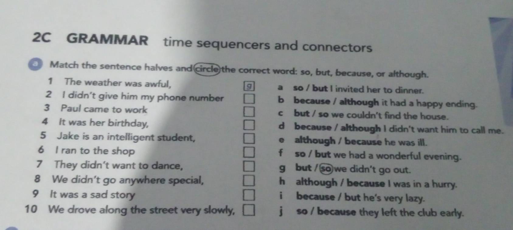 2C GRAMMAR time sequencers and connectors
Match the sentence halves and(circle)the correct word: so, but, because, or although.
1 The weather was awful, a so / but I invited her to dinner.
g
2 I didn't give him my phone number b because / although it had a happy ending.
3 Paul came to work c but / so we couldn't find the house.
4 It was her birthday, d because / although I didn't want him to call me.
5 Jake is an intelligent student, e although / because he was ill.
6 I ran to the shop f so / but we had a wonderful evening.
7 They didn't want to dance, g but / so we didn't go out.
8 We didn't go anywhere special, h although / because I was in a hurry.
9 It was a sad story
i because / but he's very lazy.
10 We drove along the street very slowly, jso / because they left the club early.