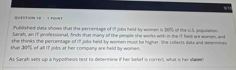 9/10 
QUESTION 10 · 1 POINT 
Published data shows that the percentage of IT jobs held by women is 20% of the U.S. population. 
Sarah, an IT professional, finds that many of the people she works with in the IT field are women, and 
she thinks the percentage of IT jobs held by women must be higher. She collects data and determines 
that 30% of all IT jobs at her company are held by women. 
As Sarah sets up a hypothesis test to determine if her belief is correct, what is her claim?