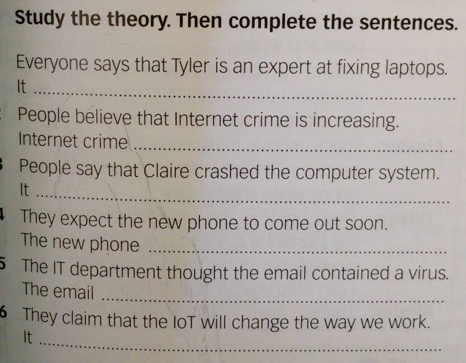 Study the theory. Then complete the sentences. 
Everyone says that Tyler is an expert at fixing laptops. 
It_ 
People believe that Internet crime is increasing. 
Internet crime_ 
People say that Claire crashed the computer system. 
It_ 
They expect the new phone to come out soon. 
The new phone_ 
5 The IT department thought the email contained a virus. 
The email 
_ 
6 They claim that the IoT will change the way we work. 
_ 
It