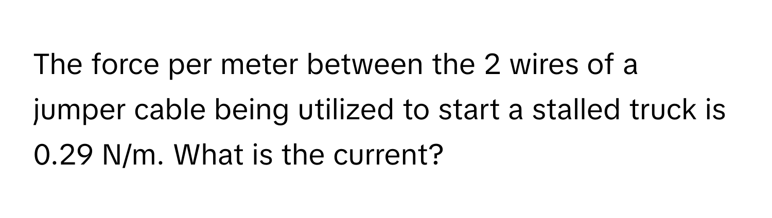 The force per meter between the 2 wires of a jumper cable being utilized to start a stalled truck is 0.29 N/m. What is the current?