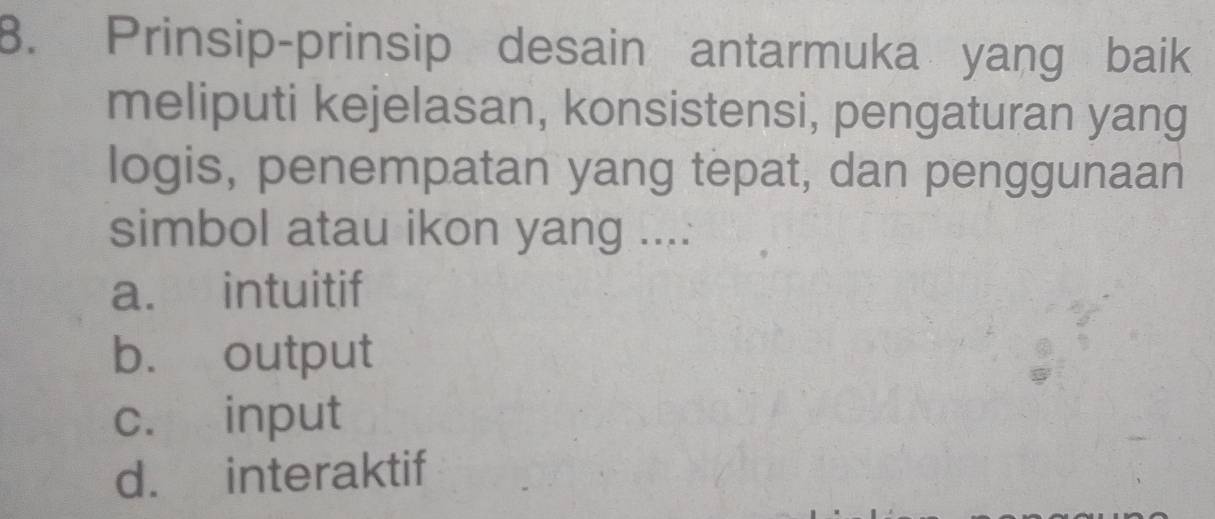 Prinsip-prinsip desain antarmuka yang baik
meliputi kejelasan, konsistensi, pengaturan yang
logis, penempatan yang tepat, dan penggunaan
simbol atau ikon yang ....
a. intuitif
b. output
c. input
d. interaktif