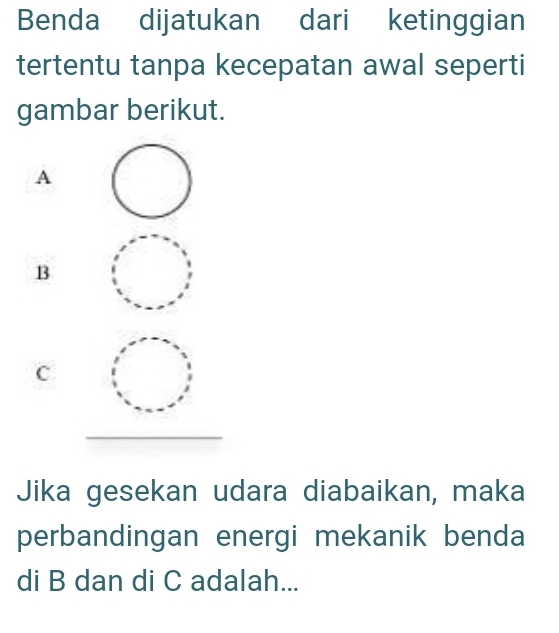 Benda dijatukan dari ketinggian
tertentu tanpa kecepatan awal seperti
gambar berikut.
A
B
C
Jika gesekan udara diabaikan, maka
perbandingan energi mekanik benda
di B dan di C adalah...