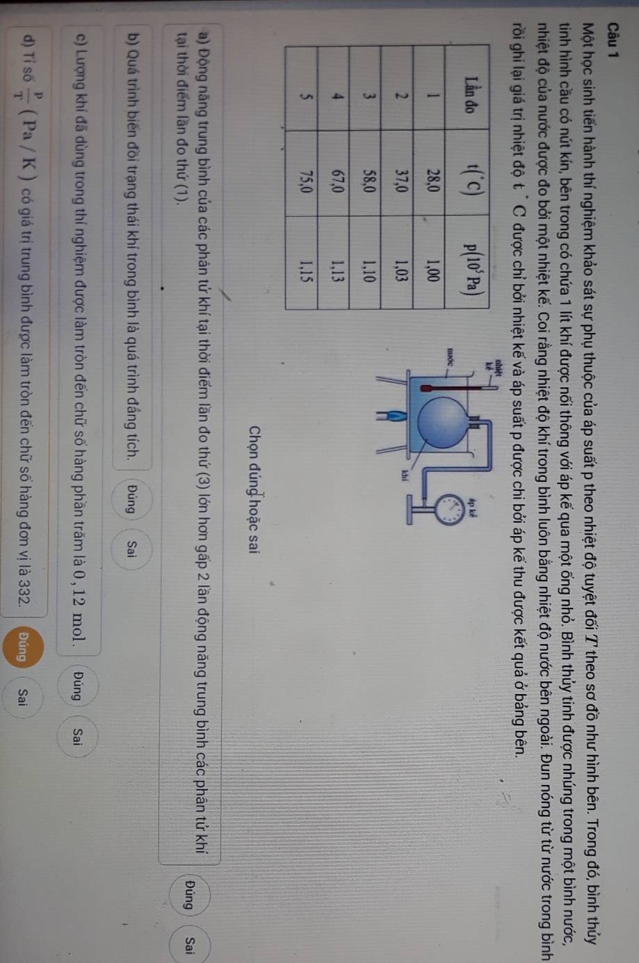 Một học sinh tiến hành thí nghiệm khảo sát sự phụ thuộc của áp suất p theo nhiệt độ tuyệt đối T theo sơ đồ như hình bên. Trong đó, bình thủy
tiình hình cầu có nút kín, bên trong có chứa 1 lít khí được nối thông với áp kế qua một ống nhỏ. Bình thủy tinh được nhúng trong một bình nước,
nhiệt độ của nước được đo bởi một nhiệt kế. Coi rằng nhiệt độ khí trong bình luôn bằng nhiệt độ nước bên ngoài. Đun nóng từ từ nước trong bình
rồi ghi lại giá trị nhiệt độ t " C được chỉ bởi nhiệt kế và áp suất p được chi bởi áp kế thu được kết quả ở bảng bên.
Chọn đúng hoặc sai
a) Động năng trung bình của các phân tứ khí tại thời điểm lần đo thứ (3) lớn hơn gấp 2 lần động năng trung bình các phân tứ khí Đúng Sai
tại thời điểm lần đo thứ (1).
b) Quá trình biến đồi trạng thái khí trong bình là quá trình đẳng tích. Đúng Sai
c) Lượng khí đã dùng trong thí nghiệm được làm tròn đến chữ số hàng phần trăm là 0, 12 mo1. Đúng Sai
d) Tỉ số  p/T (Pa/K) có giá trị trung bình được làm tròn đến chữ số hàng đơn vị là 332. Đúng Sai