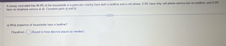 A survey concluded that 46.9% of the households in a particular country have both a landline and a cell phone, 3.5% have only cefl phone senvice but no landline, and 3.7%
have no telephone service at all. Complete parts a) and b). 
a) What proportion of households have a landline? 
P(landline) =□ (Round to three decimal places as needed.)