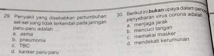 Penyakit yang disebabkan pertumbuhan 30. Berikut ini bukan upaya dalam penc_
penyebaran virus corona adalah .
sel-sel yang tidak terkendali pada jaringan
a. menjaga jarak
paru-paru adalah ....
b. mencuci tangan
a. asma
c. memakai masker
b. pneumonia
c. TBC
d. mendekati kerumunan
d. kanker paru-paru