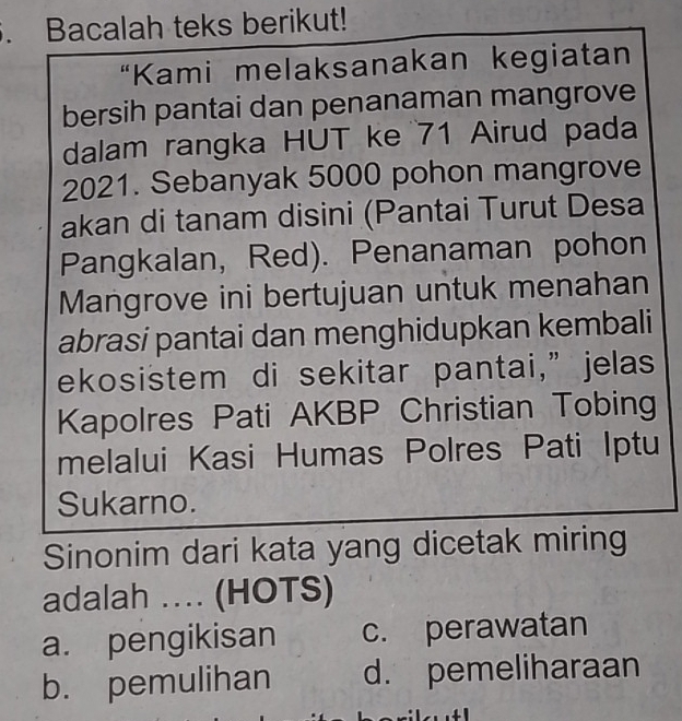 Bacalah teks berikut!
“Kami melaksanakan kegiatan
bersih pantai dan penanaman mangrove
dalam rangka HUT ke 71 Airud pada
2021. Sebanyak 5000 pohon mangrove
akan di tanam disini (Pantai Turut Desa
Pangkalan, Red). Penanaman pohon
Mangrove ini bertujuan untuk menahan
abrasi pantai dan menghidupkan kembali
ekosistem di sekitar pantai,” jelas
Kapolres Pati AKBP Christian Tobing
melalui Kasi Humas Polres Pati Iptu
Sukarno.
Sinonim dari kata yang dicetak miring
adalah .. (HOTS)
a. pengikisan c. perawatan
b. pemulihan d. pemeliharaan