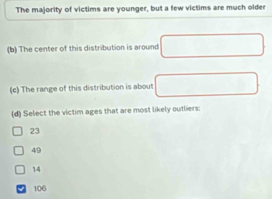 The majority of victims are younger, but a few victims are much older
(b) The center of this distribution is around
(c) The range of this distribution is about
(d) Select the victim ages that are most likely outliers:
23
49
14
106