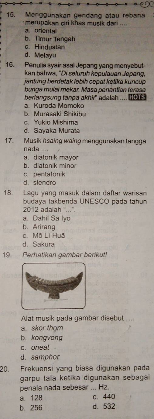 Menggunakan gendang atau rebana
merupakan ciri khas musik dari ....
a. oriental
b. Timur Tengah
c. Hindustan
d. Melayu
16. Penulis syair asal Jepang yang menyebut-
kan bahwa, “Di seluruh kepulauan Jepang,
jantung berdetak lebih cepat ketika kuncup
bunga mulai mekar. Masa penantian terasa
berlangsung tanpa akhir" adalah .... HOTS
a. Kuroda Momoko
b. Murasaki Shikibu
c. Yukio Mishima
d. Sayaka Murata
17. Musik hsaing waing menggunakan tangga
nada …..
a. diatonik mayor
b. diatonik minor
c. pentatonik
d. slendro
18. Lagu yang masuk dalam daftar warisan
budaya takbenda UNESCO pada tahun
2012 adalah “...”.
a. Dahil Sa lyo
b. Arirang
c. Mō Lì Huā
d. Sakura
19. Perhatikan gambar berikut!
Alat musik pada gambar disebut ....
a. skor thom
b. kongvong
c. oneat .
d. samphor
20. Frekuensi yang biasa digunakan pada
garpu tala ketika digunakan sebagai
penala nada sebesar ... Hz.
a. 128 c. 440
b. 256 d. 532