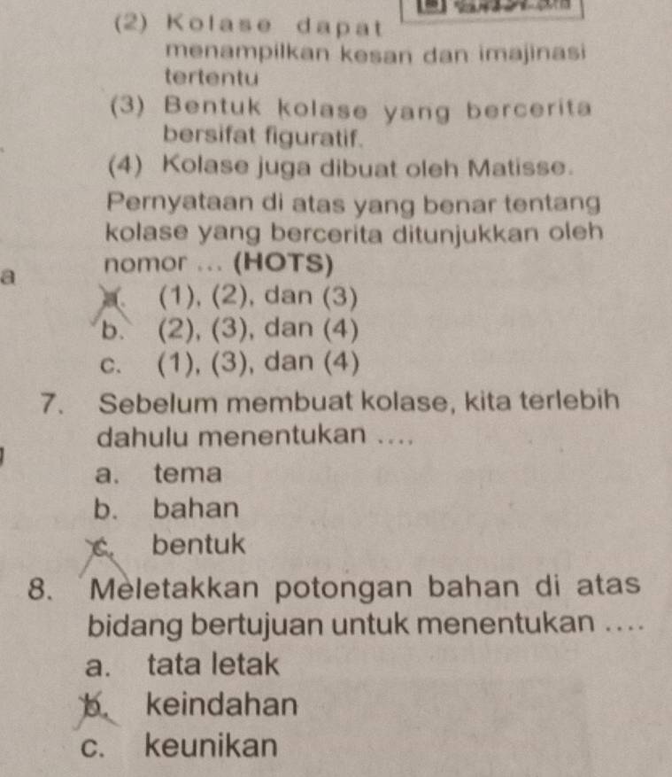 (2) Kolase dapat
menampilkan kesan dan imajinasi
tertentu
(3) Bentuk kolase yang bercerita
bersifat figuratif.
(4) Kolase juga dibuat oleh Matisse.
Pernyataan di atas yang benar tentang
kolase yang bercerita ditunjukkan oleh
a nomor ... (HOTS)
(1), (2), dan (3)
b. (2), (3), dan (4)
c. (1), (3), dan (4)
7. Sebelum membuat kolase, kita terlebih
dahulu menentukan ....
a. tema
b. bahan
c bentuk
8. Mèletakkan potongan bahan di atas
bidang bertujuan untuk menentukan ....
a. tata letak
b keindahan
c. keunikan