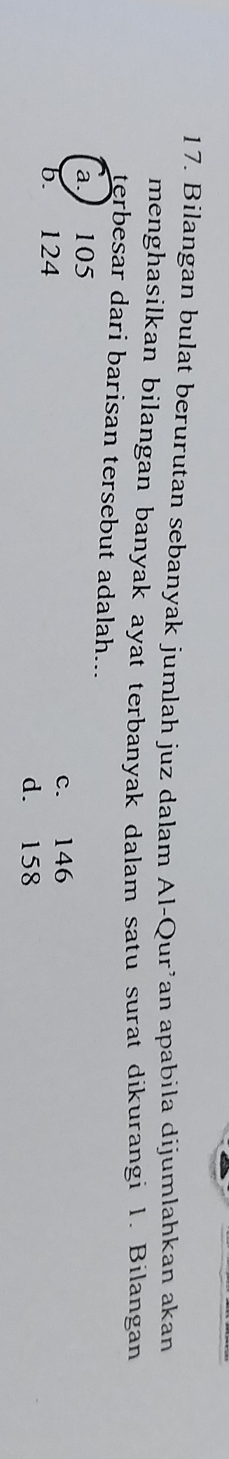 Bilangan bulat berurutan sebanyak jumlah juz dalam Al-Qur’an apabila dijumlahkan akan
menghasilkan bilangan banyak ayat terbanyak dalam satu surat dikurangi 1. Bilangan
terbesar dari barisan tersebut adalah...
a. 105
b. 124 c. 146
d. 158