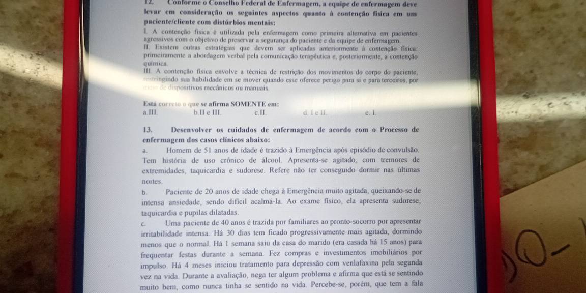 Conforme o Conselho Federal de Enfermagem, a equipe de enfermagem deve
levar em consideração os seguintes aspectos quanto à contenção física em um
paciente/cliente com distúrbios mentais:
I. A contenção física é utilizada pela enfermagem como primeira alternativa em pacientes
agressivos com o objetivo de preservar a segurança do paciente e da equipe de enfermagem.
III. Existem outras estratégias que devem ser aplicadas anteriormente à contenção física:
primeiramente a abordagem verbal pela comunicação terapêutica e, posteriormente, a contenção
química
III. A contenção física envolve a técnica de restrição dos movimentos do corpo do paciente,
restringindo sua habilidade em se mover quando esse oferece perigo para si e para terceiros, por
mo     di positivos mecânicos ou manuais.
Está correto o que se afirma SOMENTE em:
a.III. b.II e III. c.II. d. l e II. e. 1.
13. Desenvolver os cuidados de enfermagem de acordo com o Processo de
enfermagem dos casos clínicos abaixo:
a.  Homem de 51 anos de idade é trazido à Emergência após episódio de convulsão.
Tem história de uso crônico de álcool. Apresenta-se agitado, com tremores de
extremidades, taquicardia e sudorese. Refere não ter conseguido dormir nas últimas
noites
b. Paciente de 20 anos de idade chega à Emergência muito agitada, queixando-se de
intensa ansiedade, sendo dificil acalmá-la. Ao exame físico, ela apresenta sudorese,
taquicardia e pupilas dilatadas.
c. Uma paciente de 40 anos é trazida por familiares ao pronto-socorro por apresentar
irritabilidade intensa. Há 30 dias tem ficado progressivamente mais agitada, dormindo
menos que o normal. Há 1 semana saiu da casa do marido (era casada há 15 anos) para
frequentar festas durante a semana. Fez compras e investimentos imobiliários por
impulso. Há 4 meses iniciou tratamento para depressão com venlafaxina pela segunda
vez na vida. Durante a avaliação, nega ter algum problema e afirma que está se sentindo
muito bem, como nunca tinha se sentido na vida. Percebe-se, porém, que tem a fala