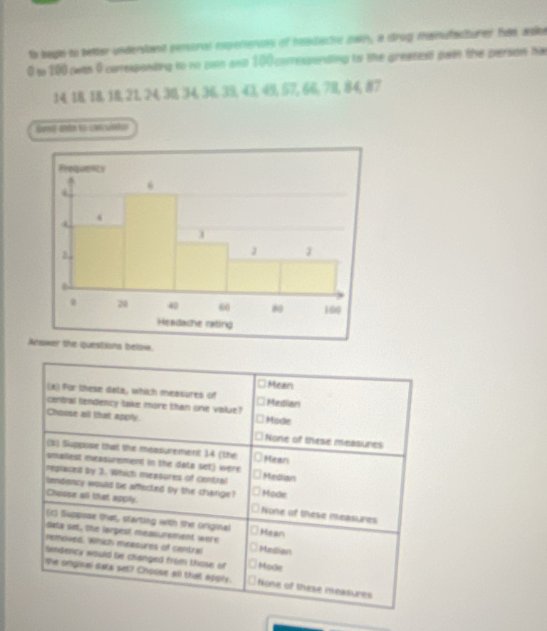to bage to setter underiant eenoral moctences of headacte pwn, a drog manufacturer has aske
0 to 100 was 9 coreponting to no pam and 100 corressonding to the greatest pain the person hi
14, 18, 18, 18, 21, 24, 38, 34, 36, 39, 43, 45, 57, 66, 78, 84, 87
Genó ato to con uinto
Aions below.
Mean
(2) For these date, which measures of Median
central tendency take more than one value?
Chouse all that apply. Mode
None of these messures
(3) Suppose that the measurement 14 (the Mean
smailest measurement in the dota set) were
replaced by 3. Which measures of central Median
lendency would be affected by the change? Mode
Chouse all that apply. None of these measures
(c) Suppose that, starting with the original Hean
data set, the larpest measurement were
removed. Which measures of central Mesian
umdency would be changed from those of Mode
se ongisal sata set? Choose all that apply. None of these measures