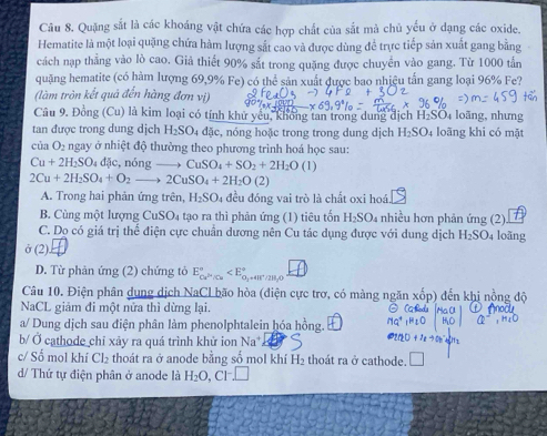 Quặng sắt là các khoáng vật chứa các hợp chất của sắt mà chủ yểu ở dạng các oxide.
Hematite là một loại quặng chứa hàm lượng sắt cao và được dùng để trực tiếp sản xuất gang bằng
cách nạp thẳng vào lò cao. Giả thiết 90% sắt trong quặng được chuyển vào gang. Từ 1000 tấn
quặng hematite (có hàm lượng 69,9% Fe) có thể sản xuất được bao nhịệu tấn gang loại 96% Fe?
(làm tròn kết quả đến hàng đơn vị)
Câu 9. Đồng Cu ) là kim loại có tính khử yêu, không tan trong dung địch H₂SO4 loãng, nhưng
tan được trong dung dịch H_2SO_4dac , nóng hoặc trong trong dung dịch H_2SO_4 loāng khi có mặt
của O_2 ngay ở nhiệt độ thường theo phương trình hoá học sau:
Cu+2H_2SO 4dic , nóng CuSO_4+SO_2+2H_2O(l)
2Cu+2H_2SO_4+O_2to 2CuSO_4+2H_2O(2)
A. Trong hai phản ứng trên, H_2SO_4 đều đóng vai trò là chất oxi hoá.
B. Cùng một lượng Cư SO_4 tạo ra thì phản ứng (1) tiêu tốn H_2SO. nhiều hơn phản ứng (2).
C. Dọ có giá trị thể điện cực chuân dương nên Cu tác dụng được với dung dịch H_2SO_4 loãng
ở (2).
D. Từ phản ứng (2) chứng tỏ E_ce^(2+)/ce^circ  H,0
: =41°/
Câu 10. Điện phân dụng dịch NaCl bão hòa (điện cực trợ, có màng ngăn xốp) đến khị nồng độ
NaCL giảm đi một nửa thì dừng lại.
a/ Dung dịch sau điện phân làm phenolphtalein hóa hồng.
b/ Ở cathode chỉ xảy ra quá trình khử ion Na^+
c/ Số mol khí Cl_2 thoát ra ở anode bằng số mol khí H_2 thoát ra ở cathode. □
d/ Thứ tự điện phân ở anode là H_2O,Cl^-.□