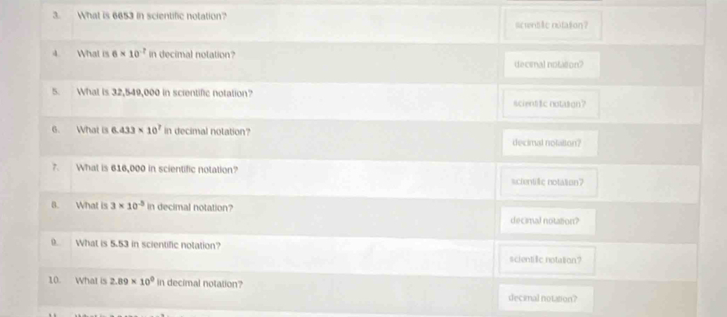 What is 6653 in scientific notation?
screntilie notation?
4. What is 6* 10^(-7) in decimal notation?
decimal notation?
5. What is 32,549,000 in scientific notation?
scient tic notason?
6. What is 6.433* 10^7 in decimal notation?
decimal notalton?
7. What is 616,000 in scientific notation?
scientific notation?
8. What is 3* 10^(-5) in decimal notation?
decimal notation?
9. What is 5.53 in scientific notation?
scientilic notation?
10. What is 2.89* 10^0 in decimal notation?
decinal notation?