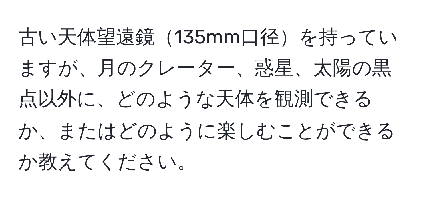 古い天体望遠鏡135mm口径を持っていますが、月のクレーター、惑星、太陽の黒点以外に、どのような天体を観測できるか、またはどのように楽しむことができるか教えてください。