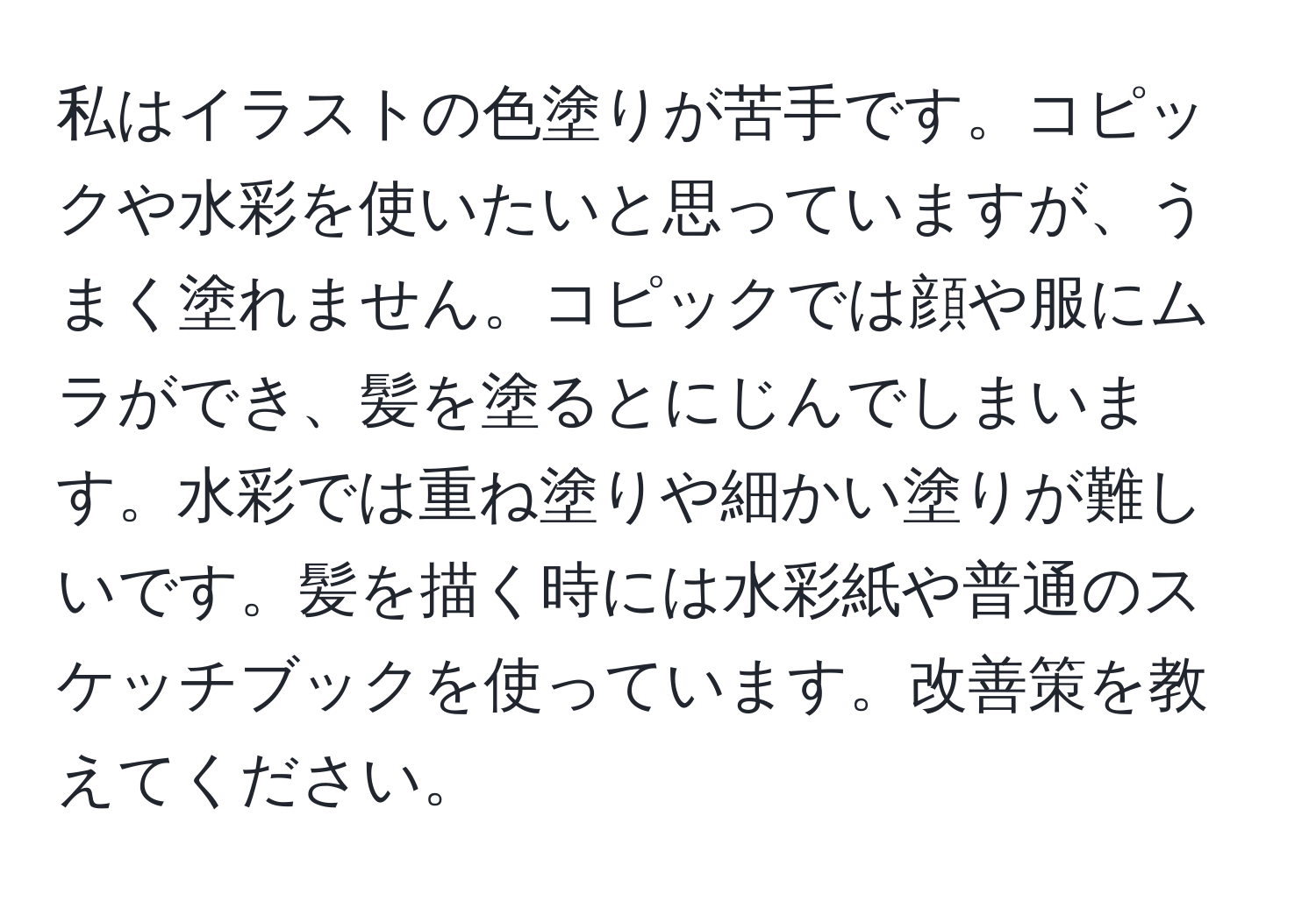 私はイラストの色塗りが苦手です。コピックや水彩を使いたいと思っていますが、うまく塗れません。コピックでは顔や服にムラができ、髪を塗るとにじんでしまいます。水彩では重ね塗りや細かい塗りが難しいです。髪を描く時には水彩紙や普通のスケッチブックを使っています。改善策を教えてください。