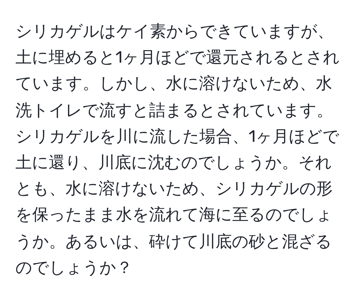 シリカゲルはケイ素からできていますが、土に埋めると1ヶ月ほどで還元されるとされています。しかし、水に溶けないため、水洗トイレで流すと詰まるとされています。シリカゲルを川に流した場合、1ヶ月ほどで土に還り、川底に沈むのでしょうか。それとも、水に溶けないため、シリカゲルの形を保ったまま水を流れて海に至るのでしょうか。あるいは、砕けて川底の砂と混ざるのでしょうか？