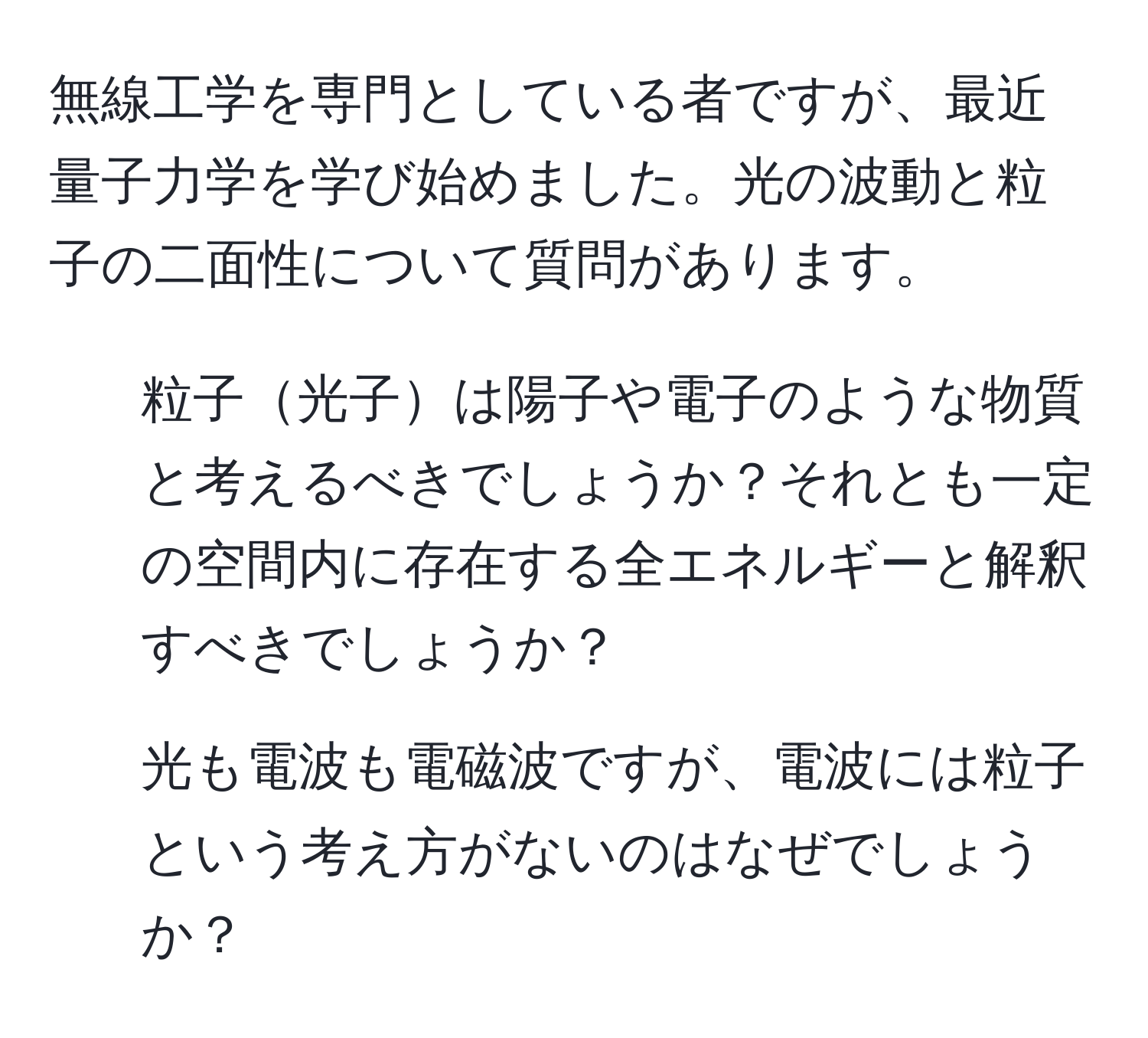 無線工学を専門としている者ですが、最近量子力学を学び始めました。光の波動と粒子の二面性について質問があります。
1. 粒子光子は陽子や電子のような物質と考えるべきでしょうか？それとも一定の空間内に存在する全エネルギーと解釈すべきでしょうか？
2. 光も電波も電磁波ですが、電波には粒子という考え方がないのはなぜでしょうか？