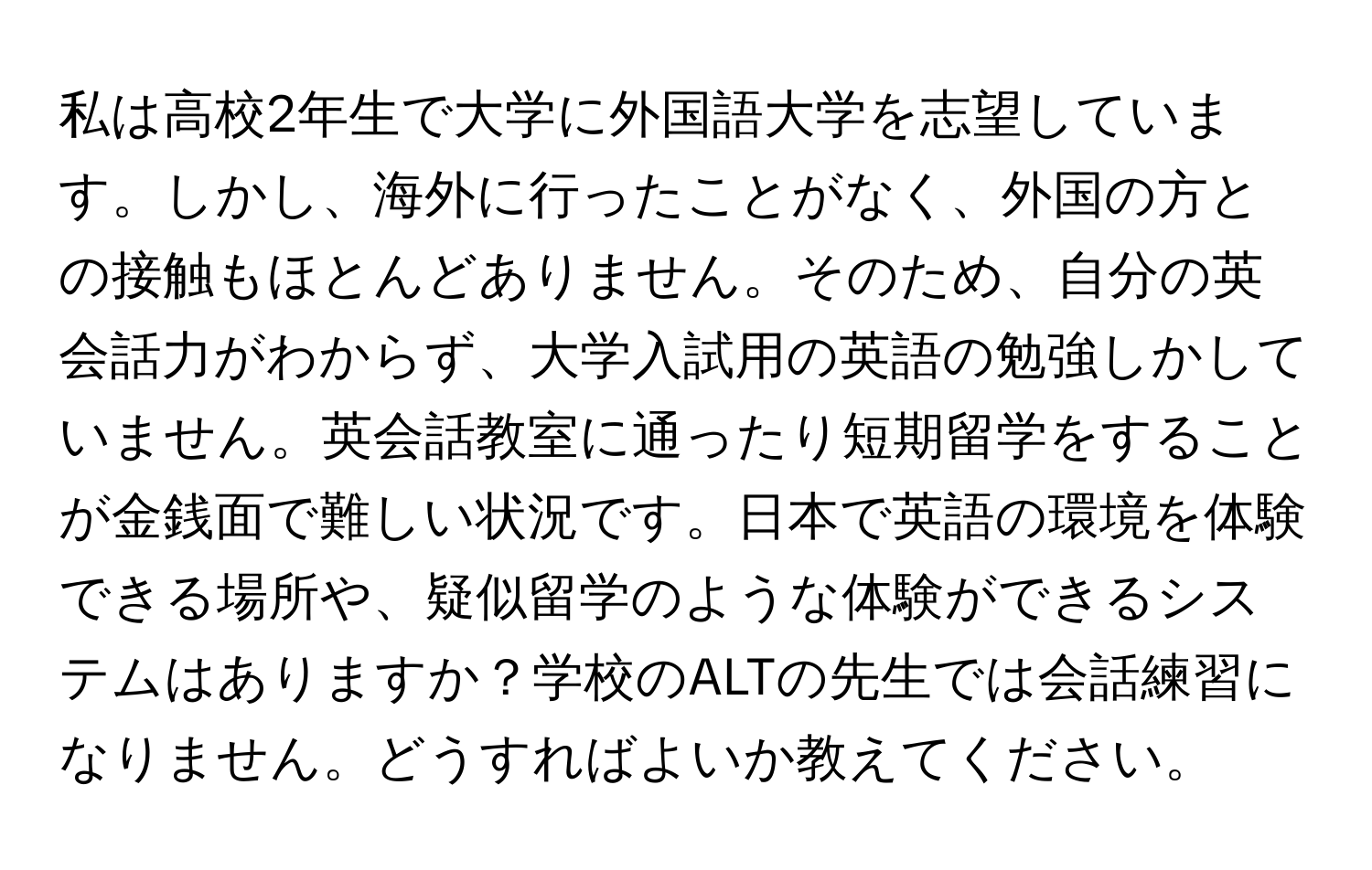 私は高校2年生で大学に外国語大学を志望しています。しかし、海外に行ったことがなく、外国の方との接触もほとんどありません。そのため、自分の英会話力がわからず、大学入試用の英語の勉強しかしていません。英会話教室に通ったり短期留学をすることが金銭面で難しい状況です。日本で英語の環境を体験できる場所や、疑似留学のような体験ができるシステムはありますか？学校のALTの先生では会話練習になりません。どうすればよいか教えてください。