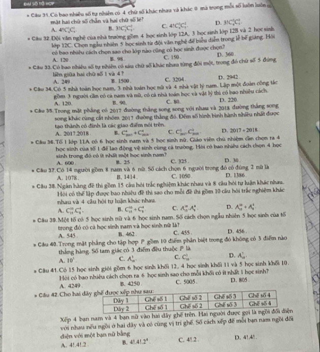 Eai Số tổ hợp
. Câu 31.Có bao nhiều số tự nhiên có 4 chữ số khác nhau và khác 0 mã trong môi số luôn luôn c
mật hai chữ số chẵn và hai chữ số lê?
A. 4!C_2^(1C_3^1 B. 31C_3^2C_4^2. C. 4!C_4^2C_3^1. D. 31C_4^5C_5^2.
Câu 32 Đội văn nghệ của nhà trường gồm 4 học sinh lớp 12A, 3 học sinh lớp 12B và 2 học sinh
l1ớp 12C. Chọn ngẫu nhiên 5 học sinh từ đội văn nghệ để biểu diễn trong lễ bế giàng. Hồi
có bao nhiêu cách chọn sao cho lớp nào cũng có học sinh được chọn?
A. 120 . B. 98 C. 150 . D. 360 
* Câu 33. Có bao nhiêu số tự nhiên có sáu chữ số khác nhau từng đôi một, trong đó chữ số 5 đứng
liên giữa hai chữ số 1 và 4?
A. 249 . B. 1500 C. 3204 D. 2942 
* Câu 34.Có 5 nhà toán học nam, 3 nhà toán học nữ và 4 nhà vật lý nam. Lập một đoàn công tác
gồm 3 người cần có cá nam và nữ, có cá nhà toán học và vật lý thì có bao nhiều cách.
A. 120. B. 90. C. 80. D. 220.
* Câu 35.Trong mặt phẳng có 2017 đường thắng song song với nhau và 2018 đường thắng song
song khác cùng cắt nhóm 2017 đường thẳng đó. Đếm số hình bình hành nhiều nhất được
tạo thành có đinh là các giao điểm nói trên.
A. 2017.2018 B. C_(2017)^4+C_(2018)^4 C. C_(2011)^2C_(2011)^2 D. 2017+2018. Cầu 36.Tổ I lớp 11A có 6 học sinh nam và 5 học sinh nữ. Giáo viên chủ nhiệm cần chọn ra 4
học sinh của tổ 1 để lao động vệ sinh cùng cả trường. Hỏi có bao nhiều cách chọn 4 học
sinh trong đó có ít nhất một học sinh nam?
A. 600 . B. 25 C. 325 . D. 30 .
Câu 37.Có 14 người gồm 8 nam và 6 nữ. Số cách chọn 6 người trong đó có đúng 2 nữ là
A. 1078. B.1414. C. 1050 D. 1386
Câu 38.Ngân hàng đề thi gồm 15 câu hỏi trắc nghiệm khác nhau và 8 câu hỏi tự luận khác nhau.
Hỏi có thể lập được bao nhiệu đề thi sao cho mỗi đề thi gồm 10 câu hỏi trắc nghiệm khác
nhau và 4 cầu hội tự luận khác nhau.
A. C_(11)^(10)· C_3^4. B. C_(11)^(13)+C_1^4 C. A_(15)^(10).A_1^4. D. A_(10)^(10)+A_9^2.
# Cầu 39.Một tố có 5 học sinh nữ và 6 học sinh nam. Số cách chọn ngẫu nhiên 5 học sinh của tố
trong đỏ có cả học sinh nam và học sinh nữ là?
A. 545 B. 462 . C. 455 . D. 456 .
* Cầu 40.Trong mặt phẳng cho tập hợp P gồm 10 điểm phân biệt trong đó không có 3 điểm nào
thẳng hàng. Số tam giác có 3 điểm đều thuộc P là
A. 10^1). C. A_(10)^3. C. C_(10)^1 D. A_(10)^7.
# Câu 41.Có 15 học sinh giỏi gồm 6 học sinh khối 12, 4 học sinh khối 11 và 5 học sinh khối 10.
Hỏi có bao nhiêu cách chọn ra 6 học sinh sao cho mỗi khối có ít nhất 1 học sinh?
A. 4249 . B. 4250 C. 5005 . D. 805 .
# Câu 42 Cho hai d
Xếp 4 bạn nam và 4 bạn nữ vào hai dãy ghế trên. Hai n
với nhau nếu ngồi ở hai dãy và có cùng vị trí ghế. Số cách xếp đế mỗi bạn nam ngồi đối
diện với một bạn nữ bằng
A. 4!.4!.2 . B. 4!.4!.2^4. C. 41.2 . D. 4!,4!.