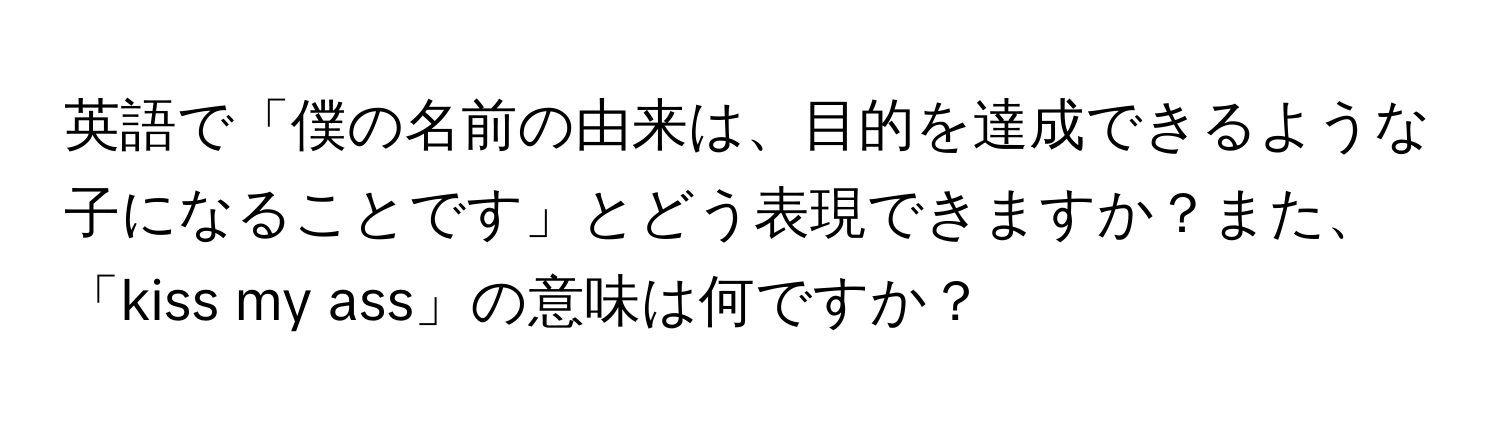 英語で「僕の名前の由来は、目的を達成できるような子になることです」とどう表現できますか？また、「kiss my ass」の意味は何ですか？