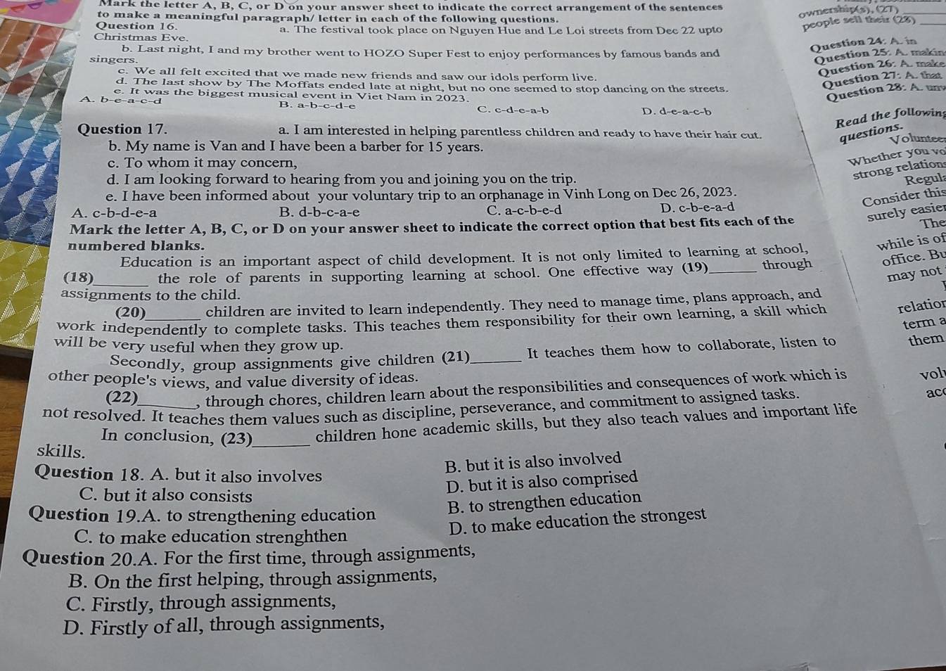 Mark the letter A, B, C, or D on your answer sheet to indicate the correct arrangement of the sentences
to make a meaningful paragraph/ letter in each of the following questions.
ownership(s), (27)_
Question 16.
people sell their (28)_
Christmas Eve a. The festival took place on Nguyen Hue and Le Loi streets from Dec 22 upto
b. Last night, I and my brother went to HOZO Super Fest to enjoy performances by famous bands and
Question 24: A. in
singers.
Question 25: A. makin
Question 26: A. make
c. We all felt excited that we made new friends and saw our idols perform live.  that
Question 27:A
d. The last show by The Moffats ended late at night, but no one seemed to stop dancing on the streets. 28:A L tny
e. It was the biggest musical event in Viet Nam in 2023.
Question
A. b-e-a-c-d B. a-b-c-d-e C. c-d-e-a-b D. d-e-a-c-b
Read the followin
Question 17. a. I am interested in helping parentless children and ready to have their hair cut.
questions.
Voluntee
b. My name is Van and I have been a barber for 15 years.
c. To whom it may concern,
Whether you vo
strong relation
d. I am looking forward to hearing from you and joining you on the trip. Regul
e. I have been informed about your voluntary trip to an orphanage in Vinh Long on Dec 26, 2023.
A. c-b-d-e-a B. d-b-c-a-e C. a-c-b-e-d
D. c-b-e-a- d
Consider th
Mark the letter A, B, C, or D on your answer sheet to indicate the correct option that best fits each of the surely easie
The
numbered blanks.
Education is an important aspect of child development. It is not only limited to learning at school, while is of
(18)_ the role of parents in supporting learning at school. One effective way (19)_ through office. Bu
may not
assignments to the child.
(20) children are invited to learn independently. They need to manage time, plans approach, and
work independently to complete tasks. This teaches them responsibility for their own learning, a skill which relatior
term a
will be very useful when they grow up.
Secondly, group assignments give children (21) _It teaches them how to collaborate, listen to them
other people's views, and value diversity of ideas.
(22) , through chores, children learn about the responsibilities and consequences of work which is vol
not resolved. It teaches them values such as discipline, perseverance, and commitment to assigned tasks. ac
In conclusion, (23)_ children hone academic skills, but they also teach values and important life
skills.
Question 18. A. but it also involves
B. but it is also involved
D. but it is also comprised
C. but it also consists
Question 19.A. to strengthening education
B. to strengthen education
D. to make education the strongest
C. to make education strenghthen
Question 20.A. For the first time, through assignments,
B. On the first helping, through assignments,
C. Firstly, through assignments,
D. Firstly of all, through assignments,