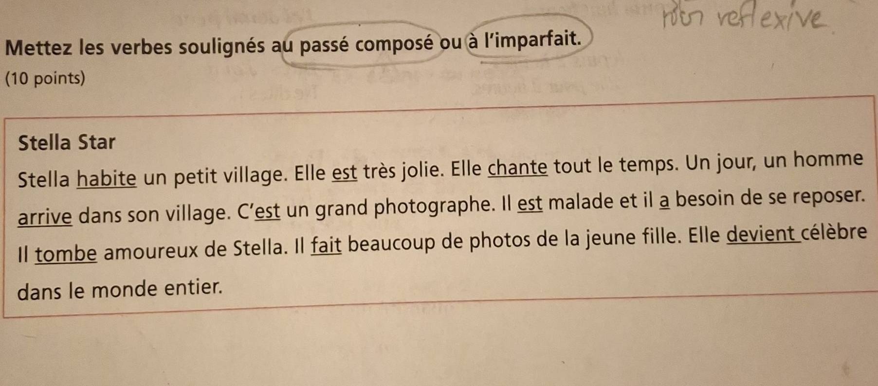 Mettez les verbes soulignés au passé composé ou à l'imparfait. 
(10 points) 
Stella Star 
Stella habite un petit village. Elle est très jolie. Elle chante tout le temps. Un jour, un homme 
arrive dans son village. C’est un grand photographe. Il est malade et il a besoin de se reposer. 
Il tombe amoureux de Stella. Il fait beaucoup de photos de la jeune fille. Elle devient célèbre 
dans le monde entier.