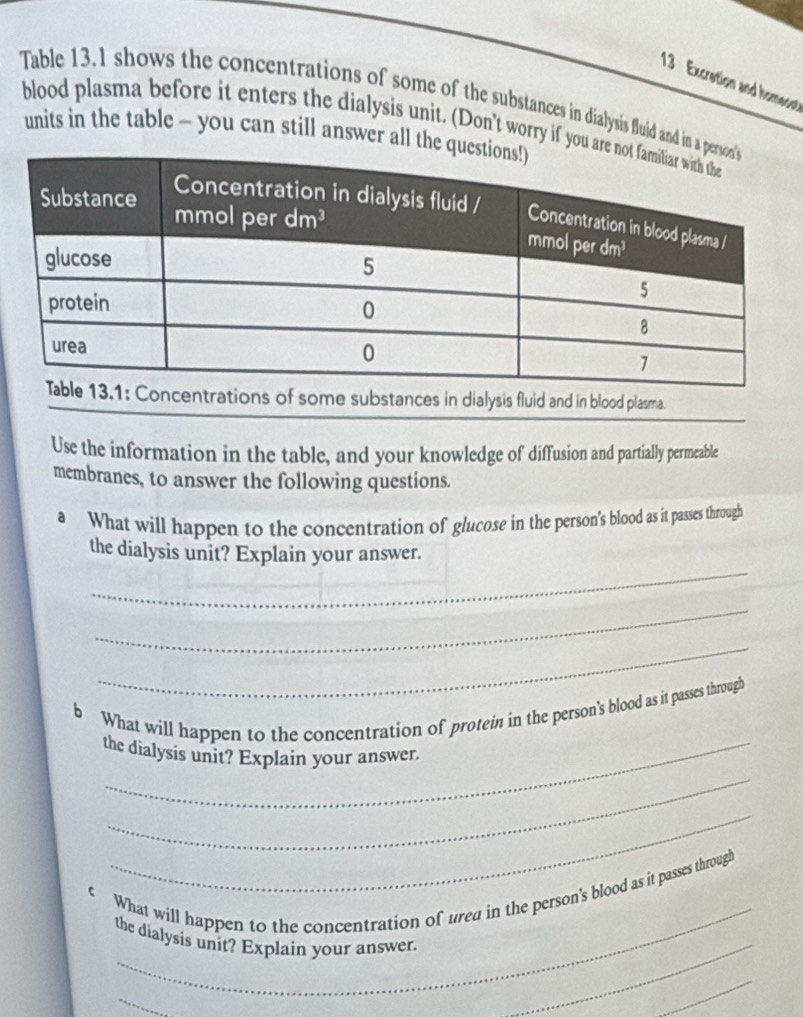 Excretion and homeon 
Table 13.1 shows the concentrations of some of the substances in dialysis fluid and in a pe 
blood plasma before it enters the dialysis unit. (Don't worry if you are 
units in the table - you can still answer all the 
ncentrations of some substances in dialysis fluid and in blood plasma 
Use the information in the table, and your knowledge of diffusion and partially permeable 
membranes, to answer the following questions. 
a What will happen to the concentration of glucose in the person's blood as it passes through 
_ 
the dialysis unit? Explain your answer. 
_ 
_ 
b What will happen to the concentration of protein in the person's blood as it passes through 
_ 
the dialysis unit? Explain your answer. 
_ 
_ 
€ What will happen to the concentration of urea in the person's blood as it passes through 
_ 
the dialysis unit? Explain your answer. 
_ 
_