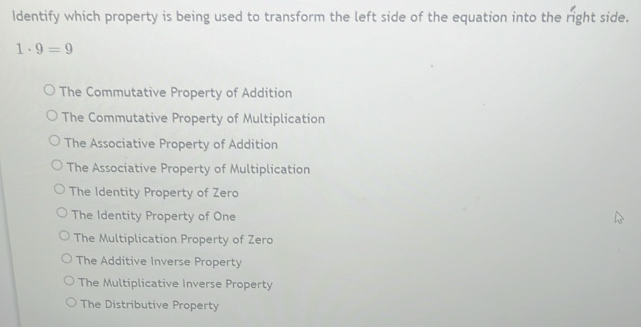 Identify which property is being used to transform the left side of the equation into the right side.
1· 9=9
The Commutative Property of Addition
The Commutative Property of Multiplication
The Associative Property of Addition
The Associative Property of Multiplication
The Identity Property of Zero
The Identity Property of One
The Multiplication Property of Zero
The Additive Inverse Property
The Multiplicative Inverse Property
The Distributive Property