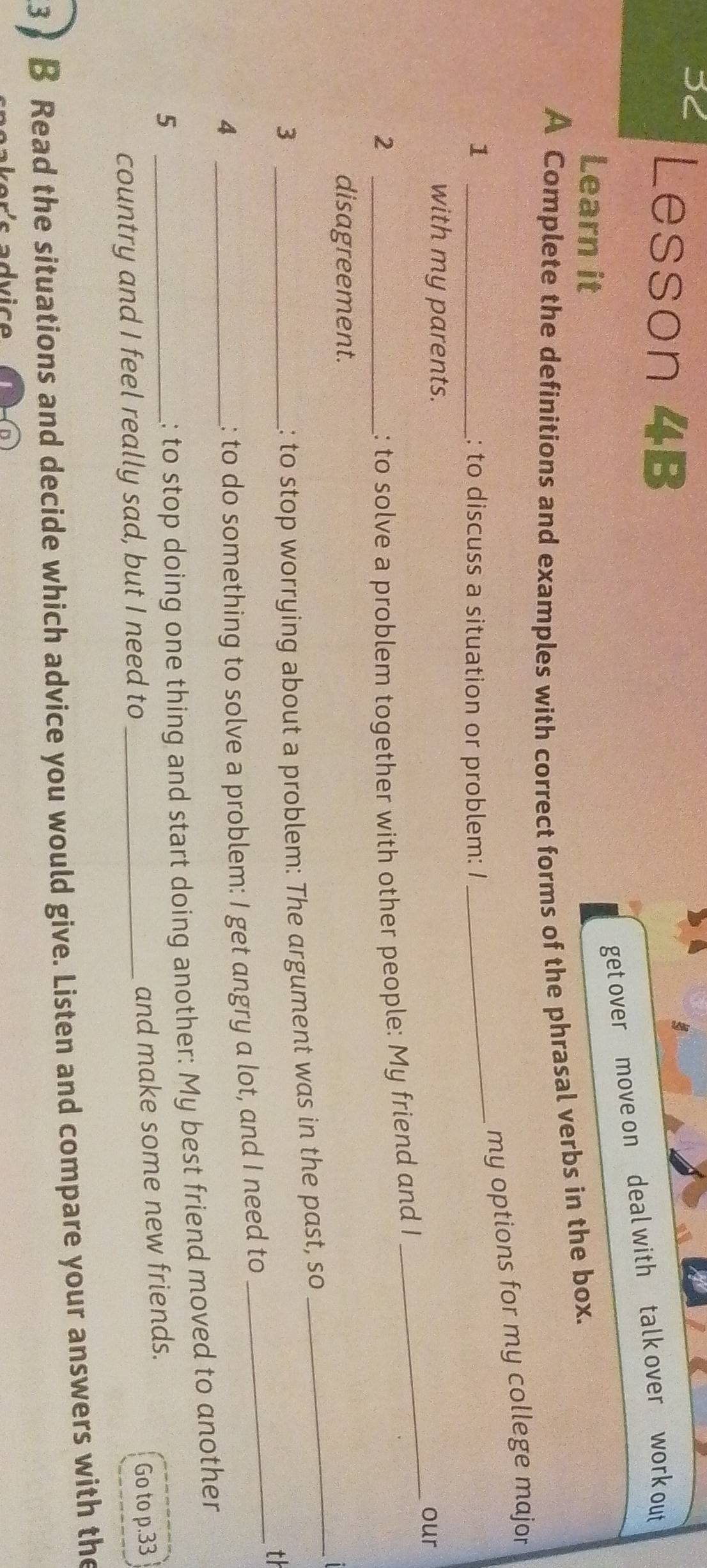 3< Lesson 4B 
get over move on deal with talk over work out 
Learn it 
A Complete the definitions and examples with correct forms of the phrasal verbs in the box. 
my options for my college major 
1 _: to discuss a situation or problem: I 
_ 
with my parents. 
_our 
_2 
: to solve a problem together with other people: My friend and I 
_ 
disagreement. 
_ 
_3 
: to stop worrying about a problem: The argument was in the past, so 
th 
_4 
: to do something to solve a problem: I get angry a lot, and I need to 
_5 
; to stop doing one thing and start doing another: My best friend moved to another 
and make some new friends. 
country and I feel really sad, but I need to_ 
Go to  p.33
3 ) B Read the situations and decide which advice you would give. Listen and compare your answers with the