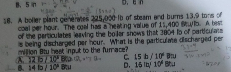 B. 5 In D. 6 In
18. A boller plant generates 225,000 Ib of steam and burns 13.9 tons of
coal per hour. The coal has a heating value of 11,400 Btu/lb. A test
of the particulates leaving the boller shows that 3804 Ib of particulate
is being discharged per hour. What is the particulate discharged per
milllion Btu heat input to the furnace?
A. 12lb/10^5Btu
C. 15lb/10^6 Btu
B、 14lb/10^6Btu
D. 16lb/10^6Btu