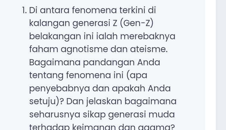 Di antara fenomena terkini di 
kalangan generasi Z (Gen-Z) 
belakangan ini ialah merebaknya 
faham agnotisme dan ateisme. 
Bagaimana pandangan Anda 
tentang fenomena ini (apa 
penyebabnya dan apakah Anda 
setuju)? Dan jelaskan bagaimana 
seharusnya sikap generasi muda 
terhadap keimɑnan dan ɑªɑma?